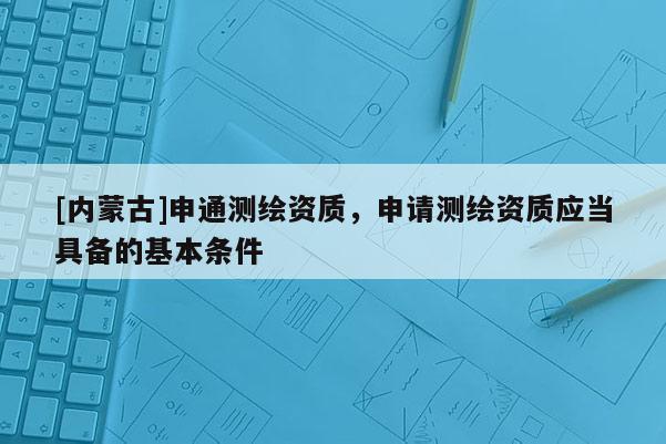 [內(nèi)蒙古]申通測繪資質(zhì)，申請測繪資質(zhì)應(yīng)當(dāng)具備的基本條件