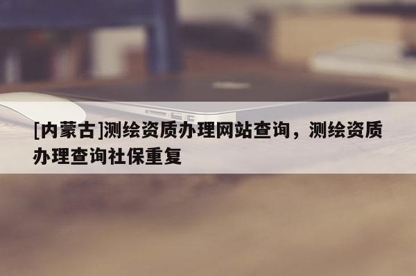 [內蒙古]測繪資質辦理網站查詢，測繪資質辦理查詢社保重復