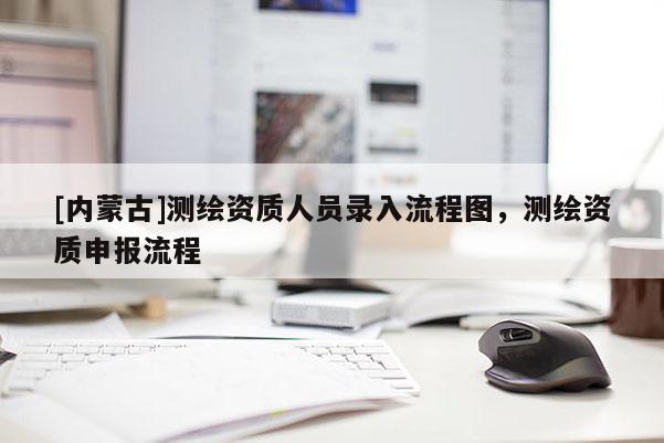 [內蒙古]測繪資質人員錄入流程圖，測繪資質申報流程