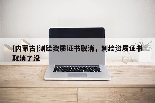 [內蒙古]測繪資質證書取消，測繪資質證書取消了沒