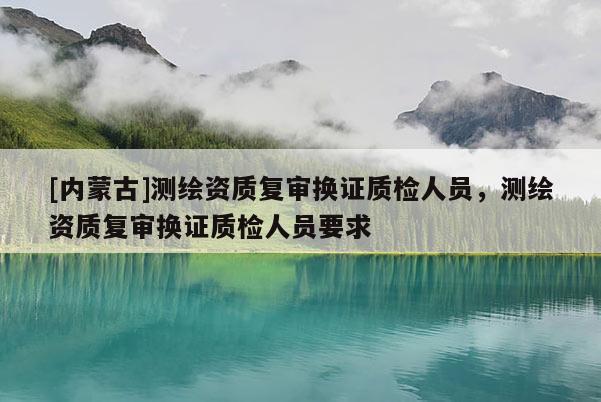 [內蒙古]測繪資質復審換證質檢人員，測繪資質復審換證質檢人員要求