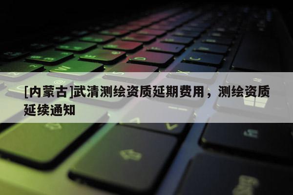 [內(nèi)蒙古]武清測(cè)繪資質(zhì)延期費(fèi)用，測(cè)繪資質(zhì)延續(xù)通知