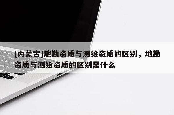 [內蒙古]地勘資質與測繪資質的區別，地勘資質與測繪資質的區別是什么
