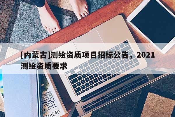 [內蒙古]測繪資質項目招標公告，2021測繪資質要求