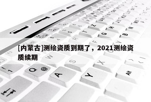 [內蒙古]測繪資質到期了，2021測繪資質續期