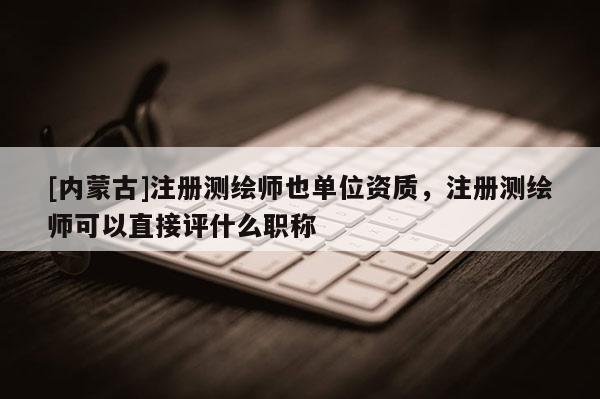 [內蒙古]注冊測繪師也單位資質，注冊測繪師可以直接評什么職稱