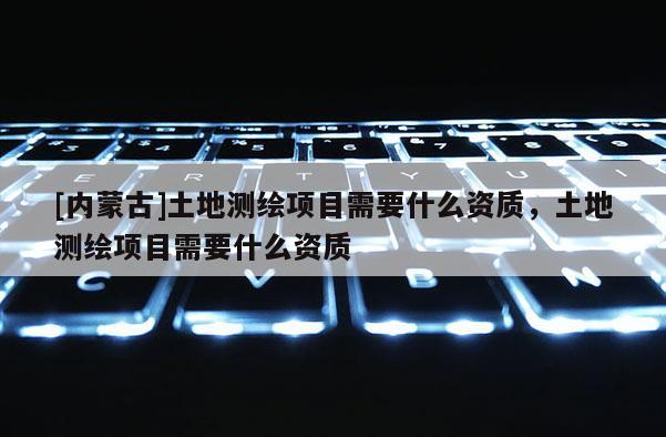 [內蒙古]土地測繪項目需要什么資質，土地測繪項目需要什么資質