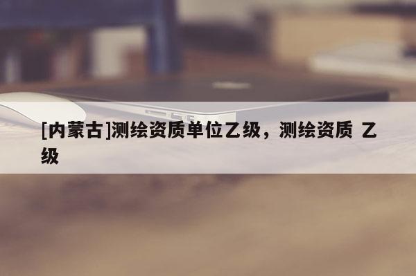 [內(nèi)蒙古]測繪資質(zhì)單位乙級，測繪資質(zhì) 乙級