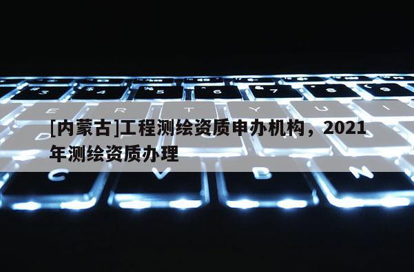 [內(nèi)蒙古]工程測繪資質(zhì)申辦機(jī)構(gòu)，2021年測繪資質(zhì)辦理