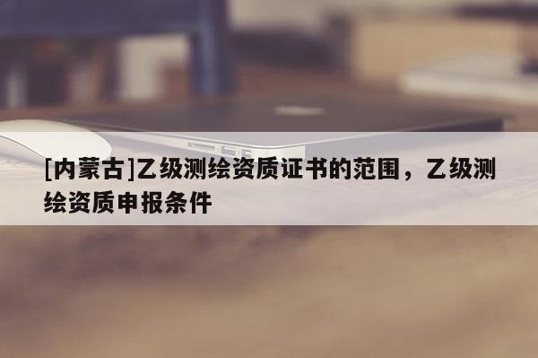 [內蒙古]乙級測繪資質證書的范圍，乙級測繪資質申報條件