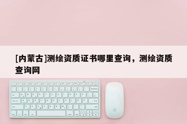 [內(nèi)蒙古]測繪資質(zhì)證書哪里查詢，測繪資質(zhì)查詢網(wǎng)