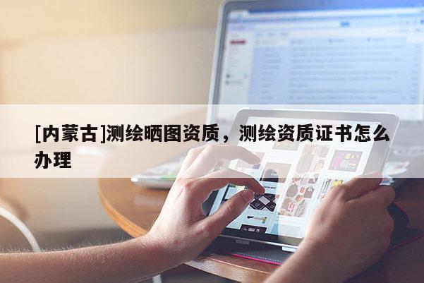 [內蒙古]測繪曬圖資質，測繪資質證書怎么辦理