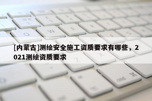 [內蒙古]測繪安全施工資質要求有哪些，2021測繪資質要求