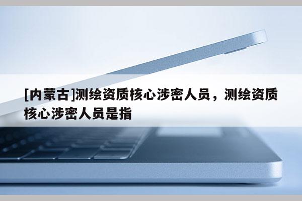 [內蒙古]測繪資質核心涉密人員，測繪資質核心涉密人員是指