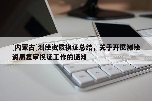 [內蒙古]測繪資質換證總結，關于開展測繪資質復審換證工作的通知