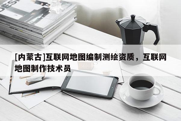 [內蒙古]互聯網地圖編制測繪資質，互聯網地圖制作技術員