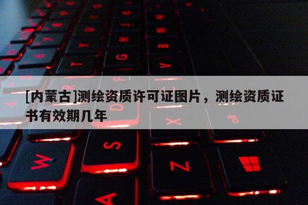 [內(nèi)蒙古]測(cè)繪資質(zhì)許可證圖片，測(cè)繪資質(zhì)證書(shū)有效期幾年