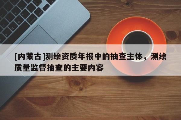 [內蒙古]測繪資質年報中的抽查主體，測繪質量監(jiān)督抽查的主要內容