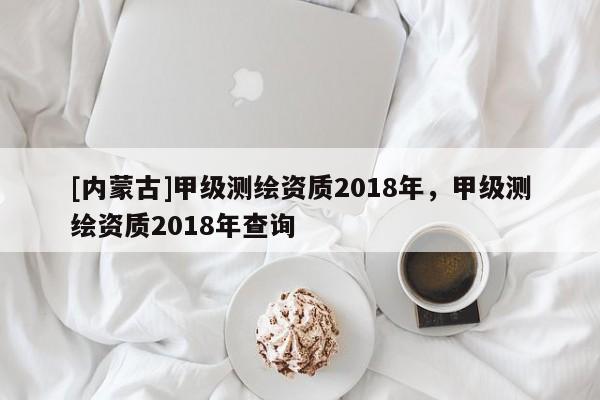 [內蒙古]甲級測繪資質2018年，甲級測繪資質2018年查詢