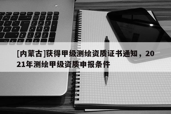 [內蒙古]獲得甲級測繪資質證書通知，2021年測繪甲級資質申報條件