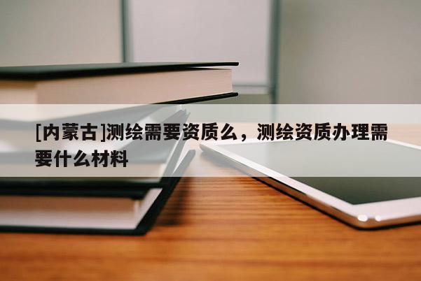 [內蒙古]測繪需要資質么，測繪資質辦理需要什么材料