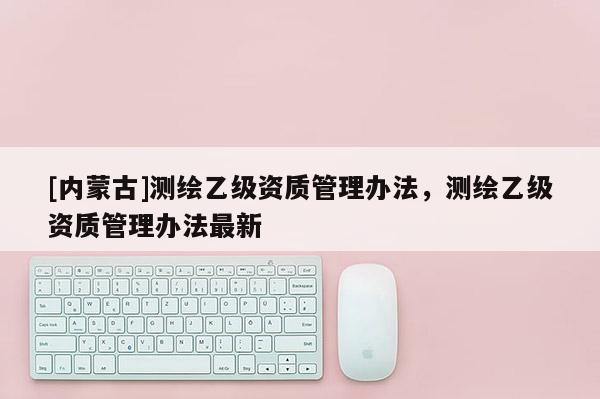 [內(nèi)蒙古]測繪乙級資質(zhì)管理辦法，測繪乙級資質(zhì)管理辦法最新