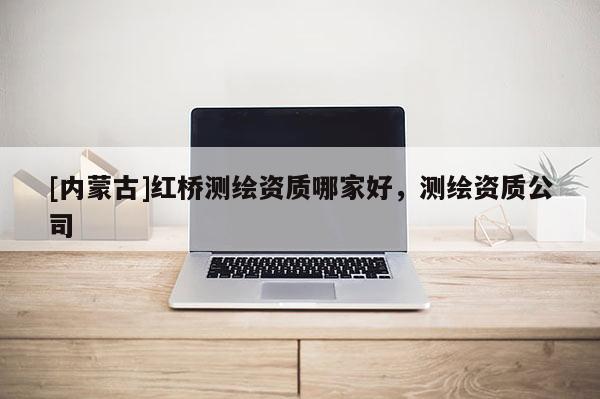 [內(nèi)蒙古]紅橋測(cè)繪資質(zhì)哪家好，測(cè)繪資質(zhì)公司