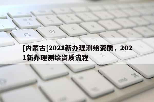 [內蒙古]2021新辦理測繪資質，2021新辦理測繪資質流程