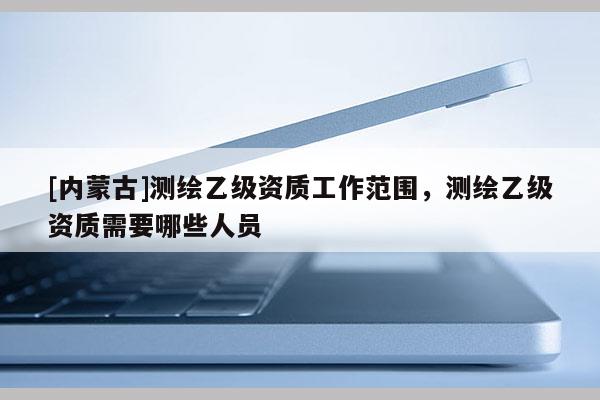 [內蒙古]測繪乙級資質工作范圍，測繪乙級資質需要哪些人員