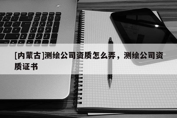 [內蒙古]測繪公司資質怎么弄，測繪公司資質證書