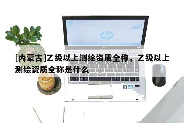 [內(nèi)蒙古]乙級以上測繪資質(zhì)全稱，乙級以上測繪資質(zhì)全稱是什么