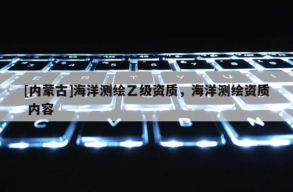 [內(nèi)蒙古]海洋測(cè)繪乙級(jí)資質(zhì)，海洋測(cè)繪資質(zhì) 內(nèi)容