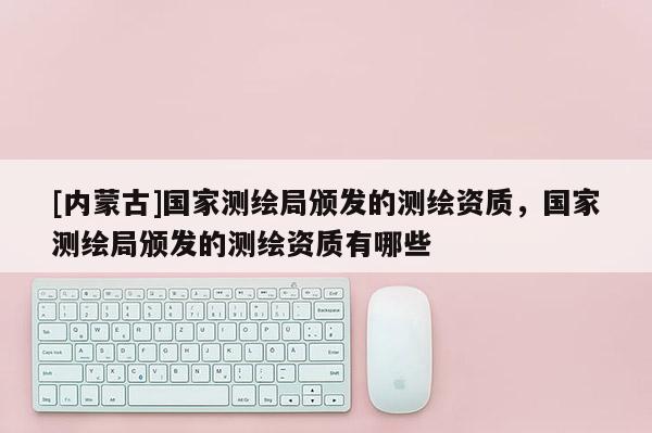 [內蒙古]國家測繪局頒發的測繪資質，國家測繪局頒發的測繪資質有哪些