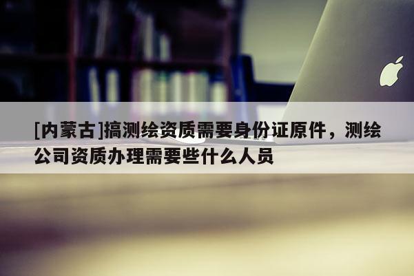 [內(nèi)蒙古]搞測繪資質(zhì)需要身份證原件，測繪公司資質(zhì)辦理需要些什么人員