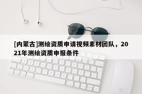 [內蒙古]測繪資質申請視頻素材團隊，2021年測繪資質申報條件