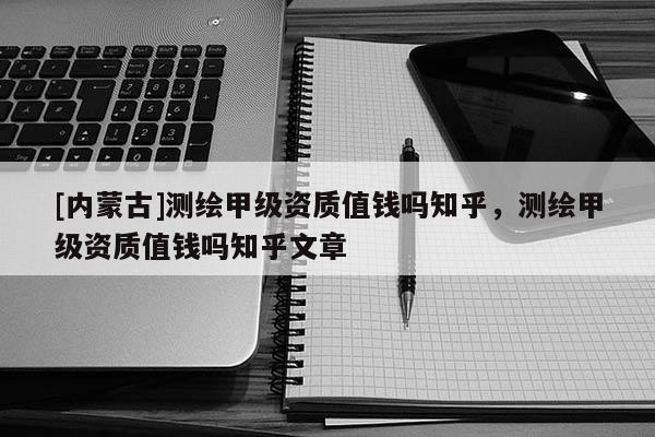 [內蒙古]測繪甲級資質值錢嗎知乎，測繪甲級資質值錢嗎知乎文章