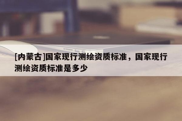 [內(nèi)蒙古]國家現(xiàn)行測繪資質(zhì)標準，國家現(xiàn)行測繪資質(zhì)標準是多少