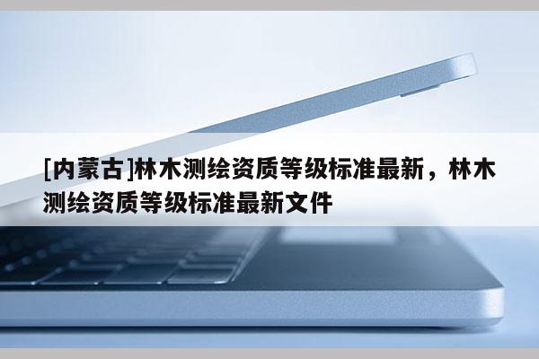 [內蒙古]林木測繪資質等級標準最新，林木測繪資質等級標準最新文件
