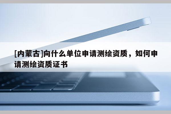 [內(nèi)蒙古]向什么單位申請測繪資質(zhì)，如何申請測繪資質(zhì)證書