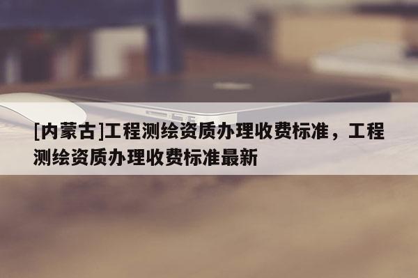 [內蒙古]工程測繪資質辦理收費標準，工程測繪資質辦理收費標準最新
