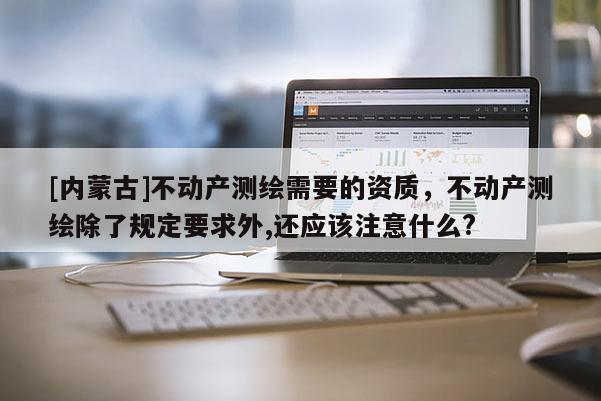 [內蒙古]不動產測繪需要的資質，不動產測繪除了規定要求外,還應該注意什么?