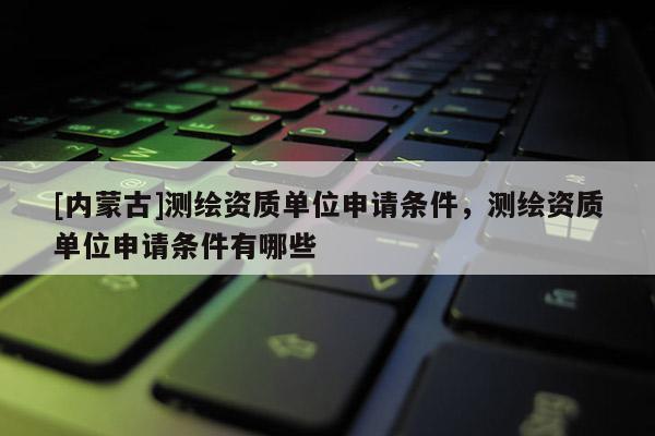 [內蒙古]測繪資質單位申請條件，測繪資質單位申請條件有哪些