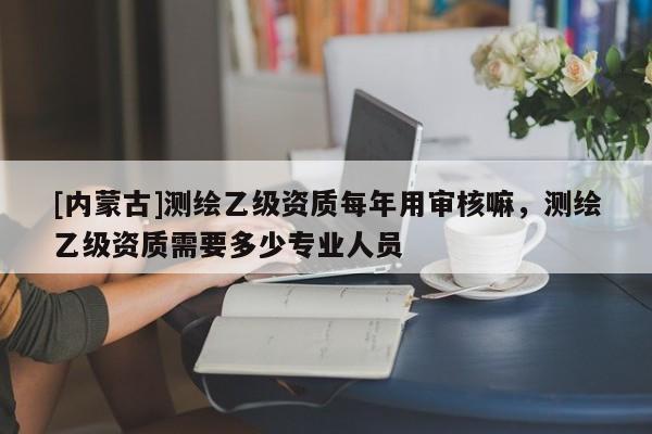 [內蒙古]測繪乙級資質每年用審核嘛，測繪乙級資質需要多少專業人員