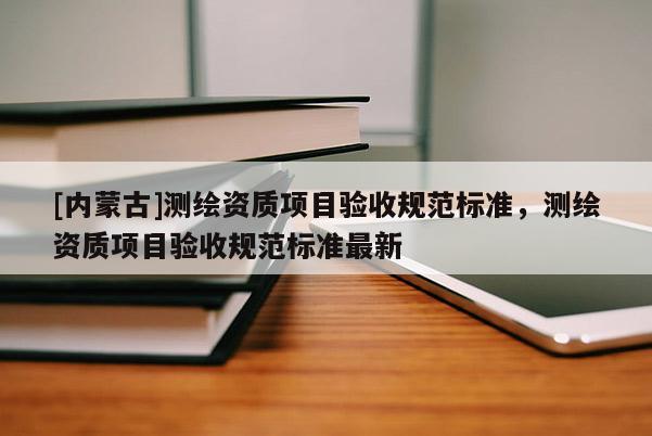 [內蒙古]測繪資質項目驗收規范標準，測繪資質項目驗收規范標準最新