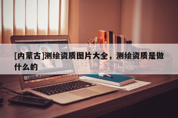 [內蒙古]測繪資質圖片大全，測繪資質是做什么的