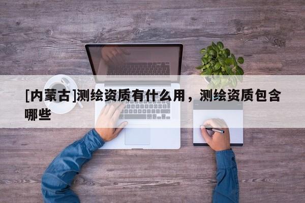 [內蒙古]測繪資質有什么用，測繪資質包含哪些