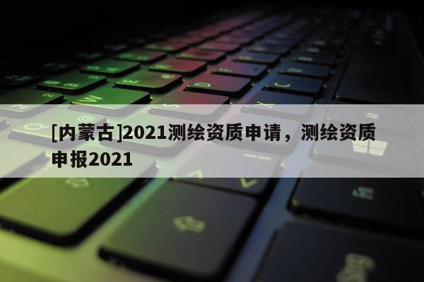 [內蒙古]2021測繪資質申請，測繪資質申報2021