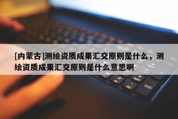 [內蒙古]測繪資質成果匯交原則是什么，測繪資質成果匯交原則是什么意思啊