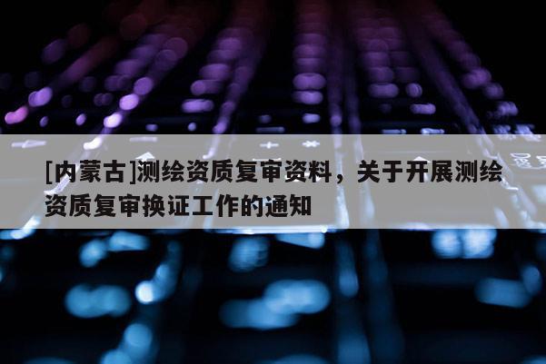 [內蒙古]測繪資質復審資料，關于開展測繪資質復審換證工作的通知