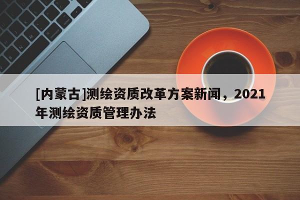 [內蒙古]測繪資質改革方案新聞，2021年測繪資質管理辦法